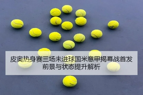 皮奥热身赛三场未进球国米意甲揭幕战首发前景与状态提升解析 - MILANSPORT